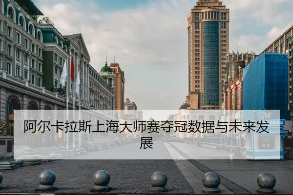 阿尔卡拉斯上海大师赛夺冠数据与未来发展